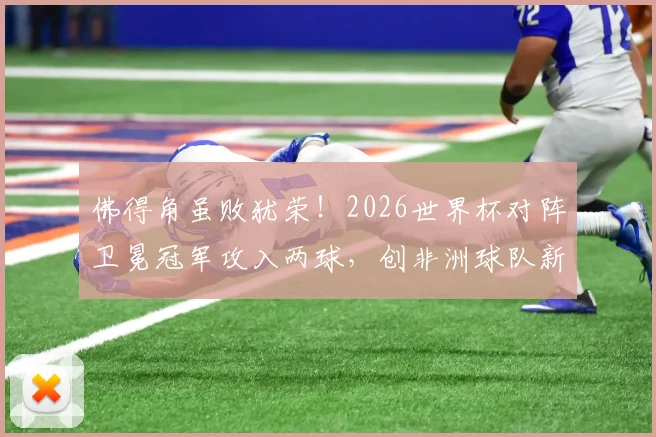 佛得角虽败犹荣！2026世界杯对阵卫冕冠军攻入两球，创非洲球队新纪录深度解读