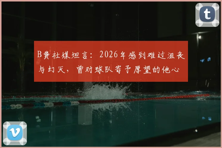 B费社媒坦言:2026年感到难过沮丧与幻灭,曾对球队寄予厚望的他心路历程全解读