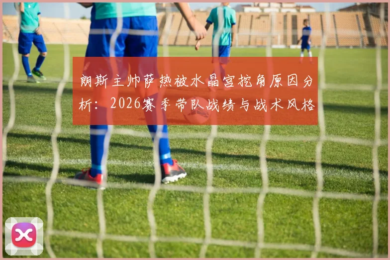 朗斯主帅萨热被水晶宫挖角原因分析：2026赛季带队战绩与战术风格成关键