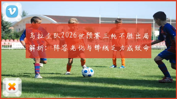 乌拉圭队2026世预赛三轮不胜出局解析：阵容老化与锋线乏力成致命伤，专家锐评攻防两端均低迷