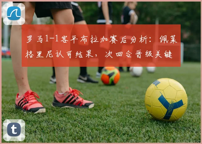 罗马1-1客平布拉加赛后分析：佩莱格里尼认可结果，次回合晋级关键在防守