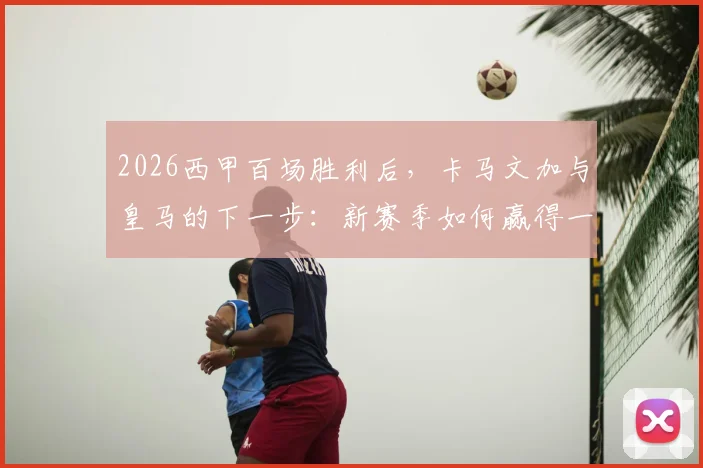 2026西甲百场胜利后，卡马文加与皇马的下一步：新赛季如何赢得一切？战术展望与阵容分析