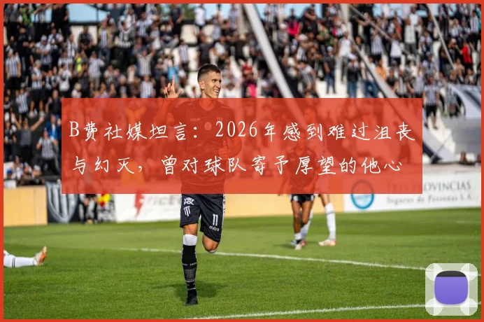 B费社媒坦言：2026年感到难过沮丧与幻灭，曾对球队寄予厚望的他心路历程全解读