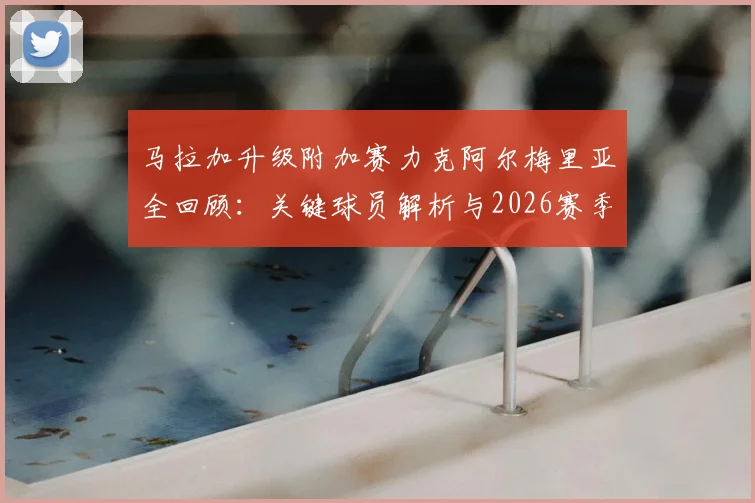 马拉加升级附加赛力克阿尔梅里亚全回顾:关键球员解析与2026赛季西甲前景展望