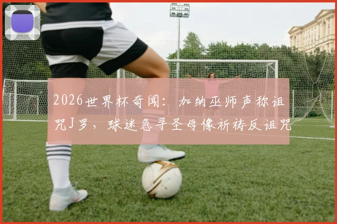 2026世界杯奇闻:加纳巫师声称诅咒J罗,球迷急寻圣母像祈祷反诅咒