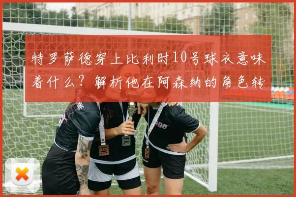 特罗萨德穿上比利时10号球衣意味着什么？解析他在阿森纳的角色转变及对2026欧洲杯的战术价值