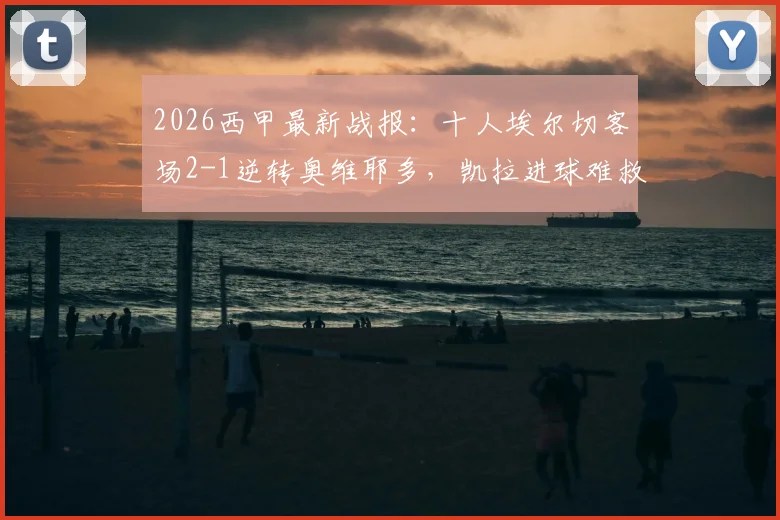 2026西甲最新战报:十人埃尔切客场2-1逆转奥维耶多,凯拉进球难救主,赛后分析与积分榜解读