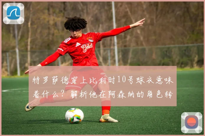 特罗萨德穿上比利时10号球衣意味着什么？解析他在阿森纳的角色转变及对2026欧洲杯的战术价值