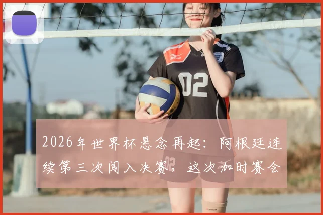 2026年世界杯悬念再起：阿根廷连续第三次闯入决赛，这次加时赛会如何收场？