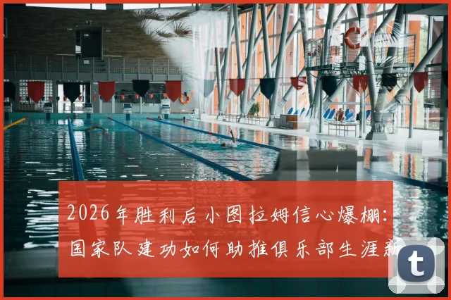 2026年胜利后小图拉姆信心爆棚：国家队建功如何助推俱乐部生涯新篇章