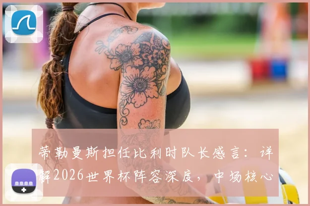 蒂勒曼斯担任比利时队长感言：详解2026世界杯阵容深度，中场核心如何看球队前景