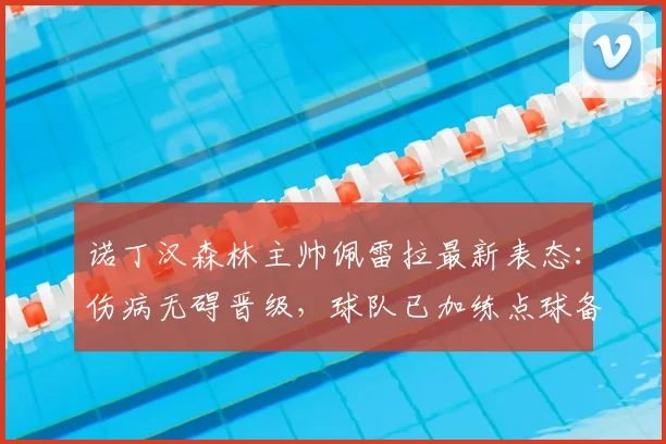 诺丁汉森林主帅佩雷拉最新表态：伤病无碍晋级，球队已加练点球备战关键战