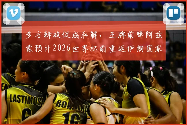 多方斡旋促成和解，王牌前锋阿兹蒙预计2026世界杯前重返伊朗国家队阵容