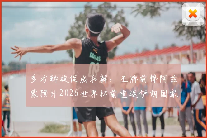 多方斡旋促成和解，王牌前锋阿兹蒙预计2026世界杯前重返伊朗国家队阵容