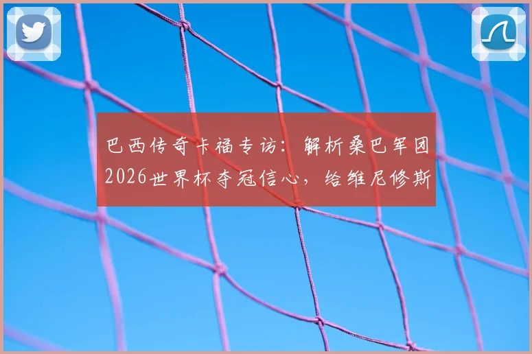巴西传奇卡福专访：解析桑巴军团2026世界杯夺冠信心，给维尼修斯的职业建议是关键