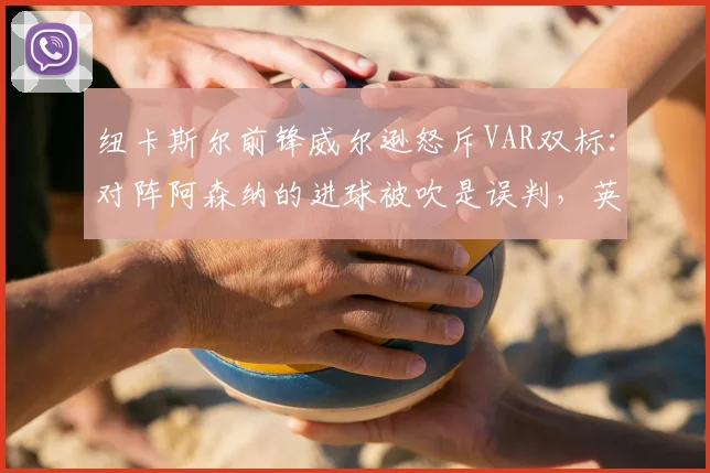 纽卡斯尔前锋威尔逊怒斥VAR双标：对阵阿森纳的进球被吹是误判，英超裁判尺度混乱引争议