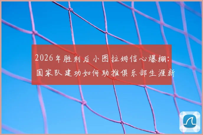 2026年胜利后小图拉姆信心爆棚：国家队建功如何助推俱乐部生涯新篇章