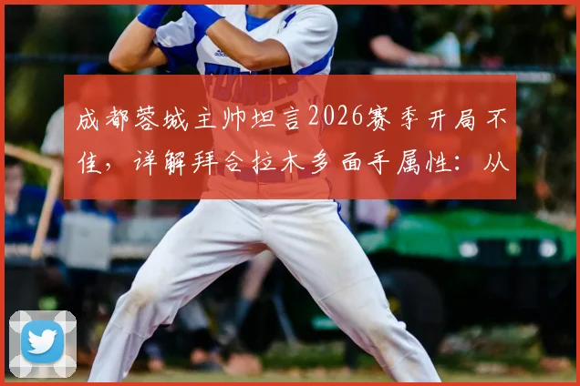 成都蓉城主帅坦言2026赛季开局不佳，详解拜合拉木多面手属性：从中路到两翼的技术适配性与球队战术影响