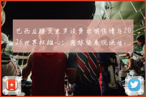 巴西后腰莫里罗谈费尔明伤情与2026世界杯雄心：用球场表现说话，国家队大门应凭实力叩开