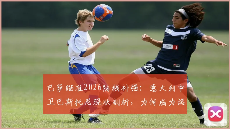 巴萨瞄准2026防线补强：意大利中卫巴斯托尼现状剖析，为何成为诺坎普引援目标？