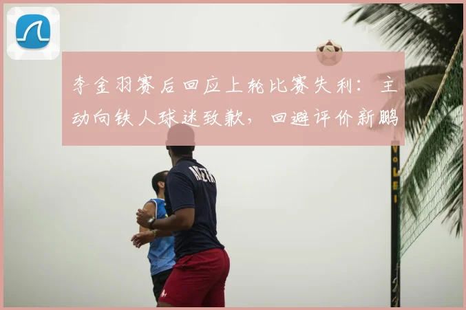 李金羽赛后回应上轮比赛失利：主动向铁人球迷致歉，回避评价新鹏城和陈涛