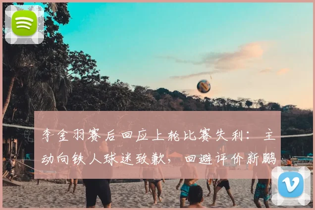 李金羽赛后回应上轮比赛失利：主动向铁人球迷致歉，回避评价新鹏城和陈涛