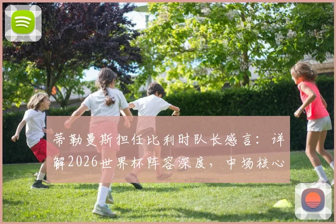 蒂勒曼斯担任比利时队长感言：详解2026世界杯阵容深度，中场核心如何看球队前景