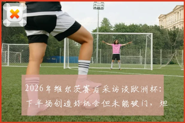 2026年维尔茨赛后采访谈欧洲杯：下半场创造好机会但未能破门，坦言非常沮丧