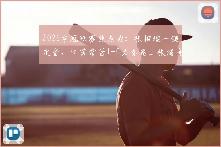 2026中冠联赛焦点战：张桐瑞一锤定音，江苏常晋1-0力克昆山张浦竞技，附最新积分榜分析