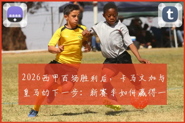 2026西甲百场胜利后,卡马文加与皇马的下一步:新赛季如何赢得一切?战术展望与阵容分析