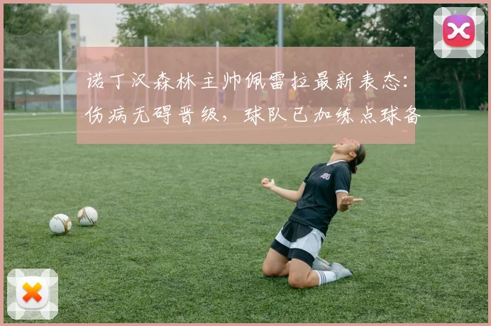 诺丁汉森林主帅佩雷拉最新表态：伤病无碍晋级，球队已加练点球备战关键战