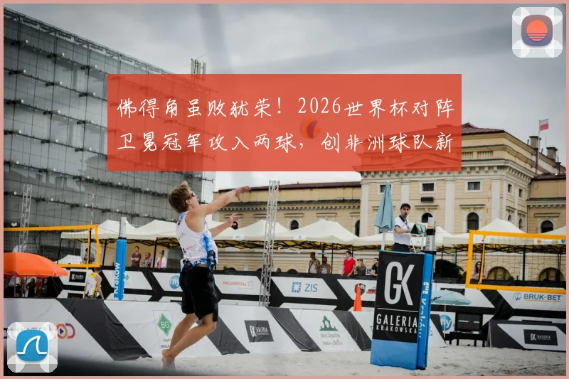 佛得角虽败犹荣！2026世界杯对阵卫冕冠军攻入两球，创非洲球队新纪录深度解读