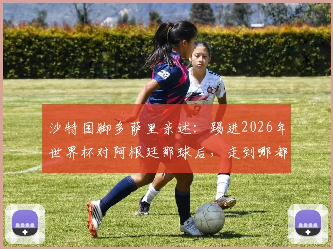 沙特国脚多萨里亲述：踢进2026年世界杯对阿根廷那球后，走到哪都被追问的幕后故事