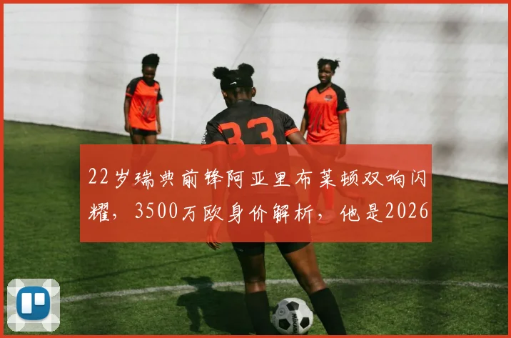 22岁瑞典前锋阿亚里布莱顿双响闪耀,3500万欧身价解析,他是2026足坛下一位顶级妖星吗?