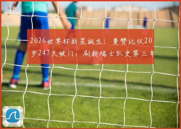 2026世界杯新星诞生:曼赞比仅20岁247天破门,刷新瑞士队史第三年轻纪录