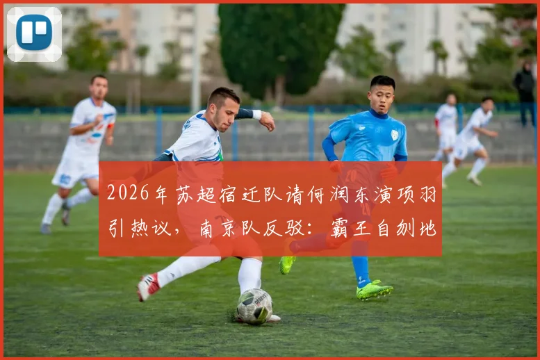 2026年苏超宿迁队请何润东演项羽引热议,南京队反驳:霸王自刎地可能不在乌江在南京
