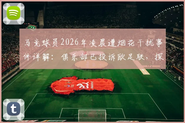 马竞球员2026年凌晨遭烟花干扰事件详解：俱乐部已投诉欧足联，探讨客场干扰手段与球员状态保障问题