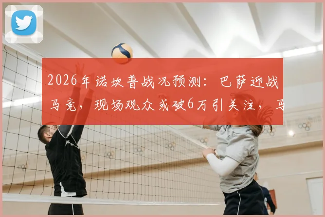 2026年诺坎普战况预测：巴萨迎战马竞，现场观众或破6万引关注，马竞球迷远征阵营成焦点