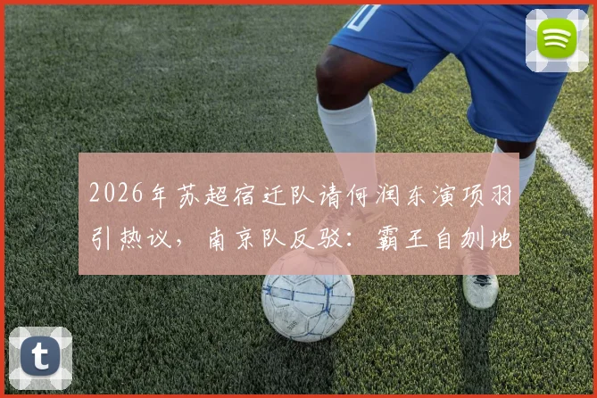 2026年苏超宿迁队请何润东演项羽引热议，南京队反驳：霸王自刎地可能不在乌江在南京