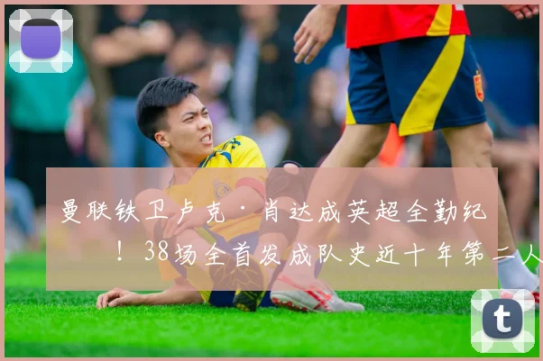 曼联铁卫卢克·肖达成英超全勤纪录!38场全首发成队史近十年第二人,他如何做到的?