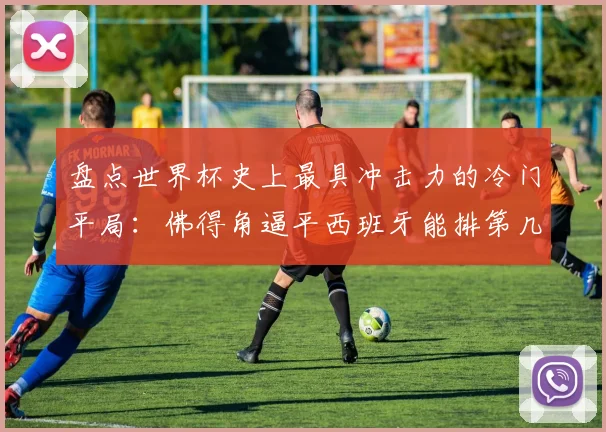盘点世界杯史上最具冲击力的冷门平局：佛得角逼平西班牙能排第几？2026新赛制下弱旅爆冷指南