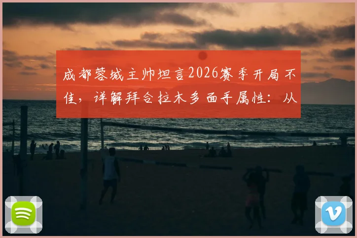 成都蓉城主帅坦言2026赛季开局不佳,详解拜合拉木多面手属性:从中路到两翼的技术适配性与球队战术影响