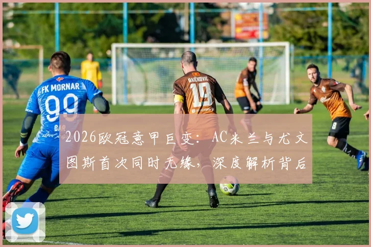 2026欧冠意甲巨变:AC米兰与尤文图斯首次同时无缘,深度解析背后原因及对意甲格局影响