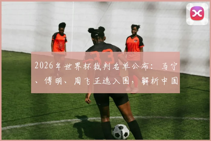 2026年世界杯裁判名单公布:马宁、傅明、周飞正选入围,解析中国裁判组执法前景与赛事影响
