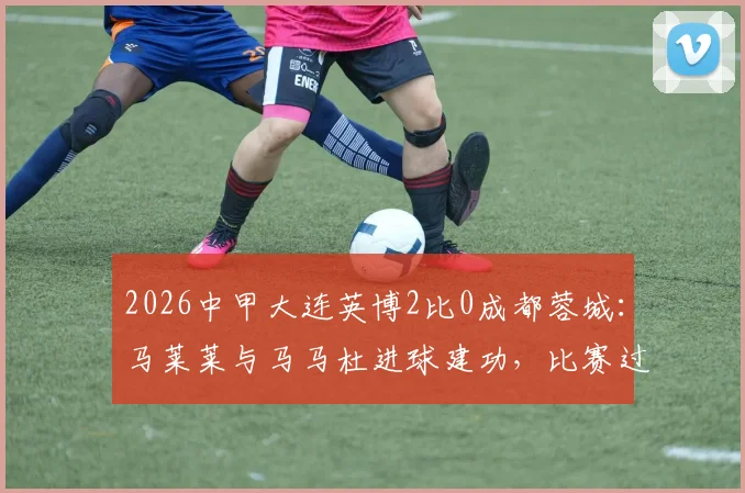 2026中甲大连英博2比0成都蓉城：马莱莱与马马杜进球建功，比赛过程解析与球员表现点评