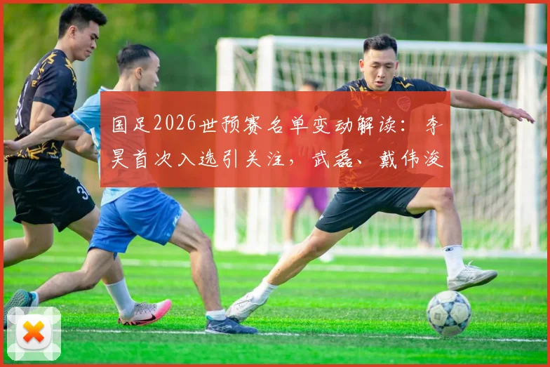 国足2026世预赛名单变动解读:李昊首次入选引关注,武磊、戴伟浚回归备战关键战