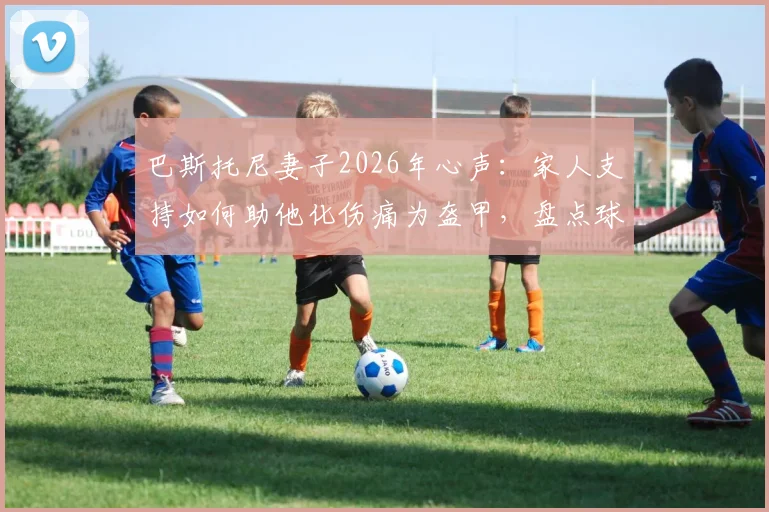 巴斯托尼妻子2026年心声：家人支持如何助他化伤痛为盔甲，盘点球星应对低谷的真实案例