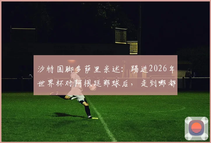 沙特国脚多萨里亲述：踢进2026年世界杯对阿根廷那球后，走到哪都被追问的幕后故事