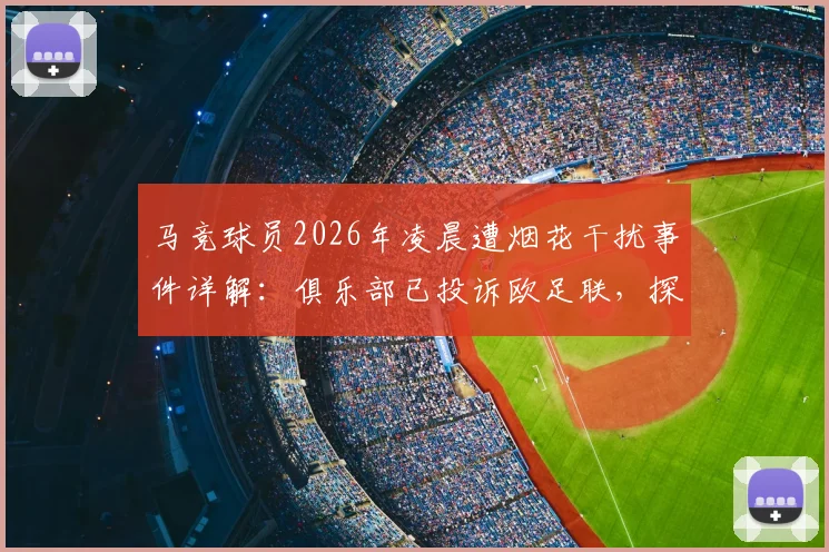 马竞球员2026年凌晨遭烟花干扰事件详解：俱乐部已投诉欧足联，探讨客场干扰手段与球员状态保障问题