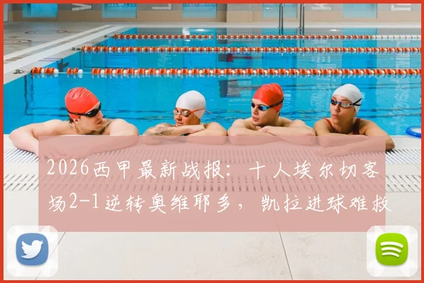 2026西甲最新战报：十人埃尔切客场2-1逆转奥维耶多，凯拉进球难救主，赛后分析与积分榜解读